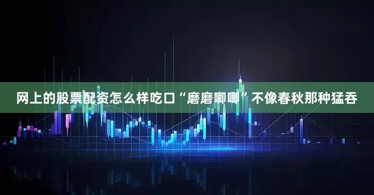 网上的股票配资怎么样吃口“磨磨唧唧”不像春秋那种猛吞