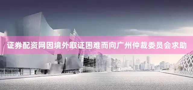 证券配资网因境外取证困难而向广州仲裁委员会求助