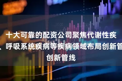 十大可靠的配资公司聚焦代谢性疾病、呼吸系统疾病等疾病领域布局创新管线