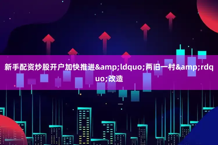 新手配资炒股开户加快推进&ldquo;两旧一村&rdquo;改造