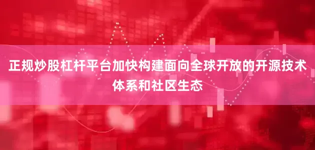正规炒股杠杆平台加快构建面向全球开放的开源技术体系和社区生态