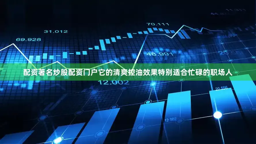 配资著名炒股配资门户它的清爽控油效果特别适合忙碌的职场人
